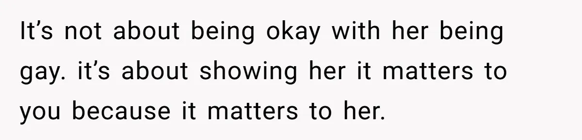 It’s not about being okay with her being gay. it’s about showing her it matters to you because it matters to her.