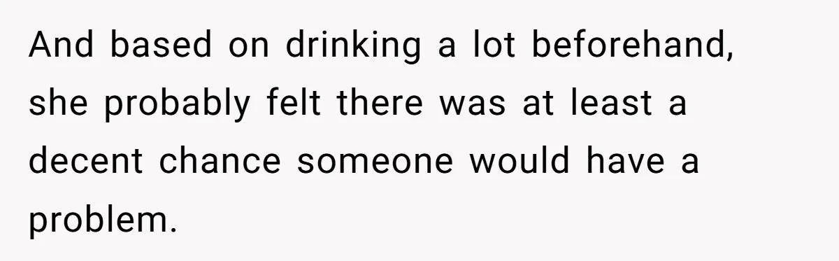 And based on drinking a lot beforehand, she probably felt there was at least a decent chance someone would have a problem.