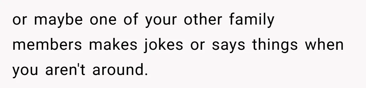 or maybe one of your other family members makes jokes or says things when you aren't around.