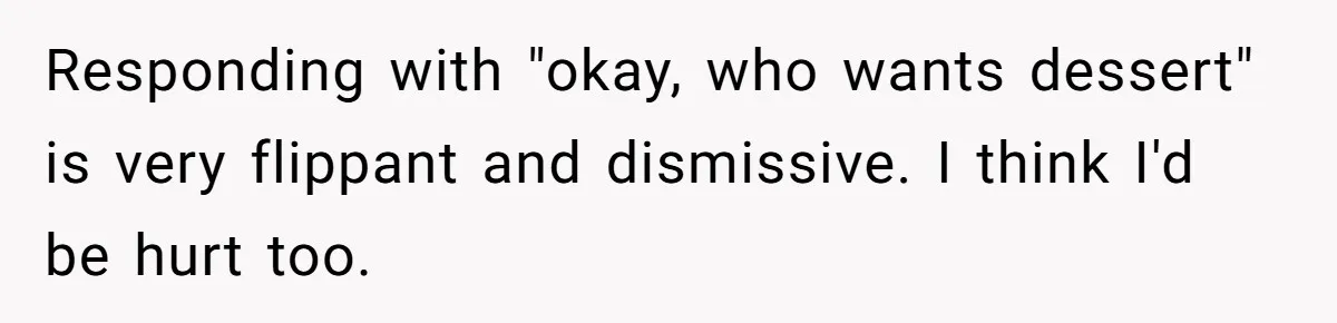 Responding with "okay, who wants dessert" is very flippant and dismissive. I think I'd be hurt too.