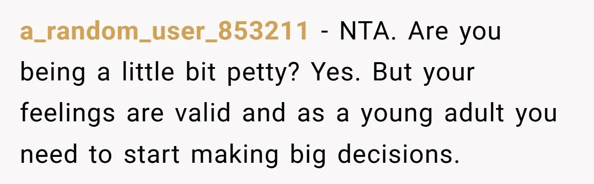 a_random_user_853211 − NTA. Are you being a little bit petty? Yes. But your feelings are valid and as a young adult you need to start making big decisions.