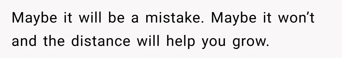 Maybe it will be a mistake. Maybe it won’t and the distance will help you grow.