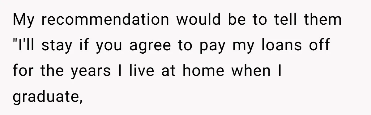 My recommendation would be to tell them "I'll stay if you agree to pay my loans off for the years I live at home when I graduate,