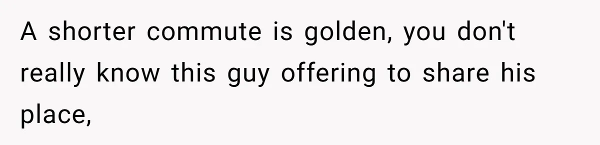 A shorter commute is golden, you don't really know this guy offering to share his place,