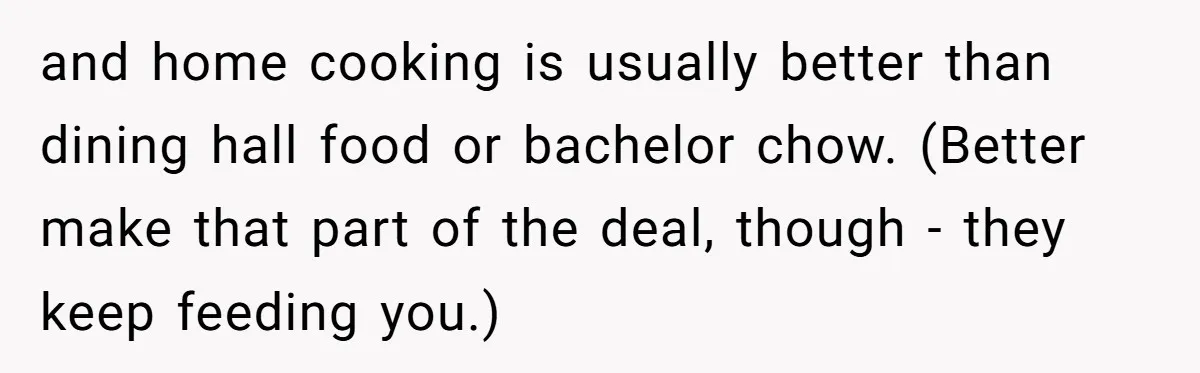 and home cooking is usually better than dining hall food or bachelor chow. (Better make that part of the deal, though - they keep feeding you.)