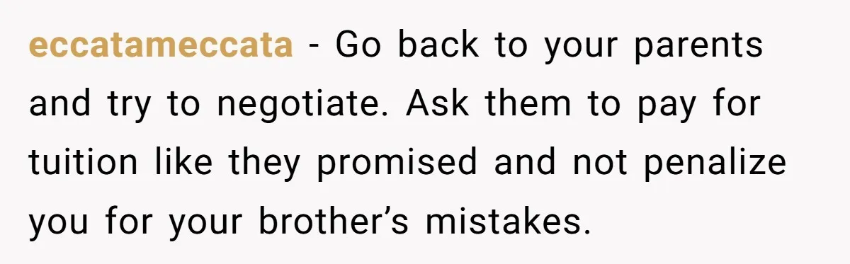 eccatameccata − Go back to your parents and try to negotiate. Ask them to pay for tuition like they promised and not penalize you for your brother’s mistakes.