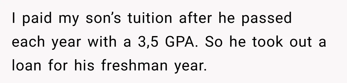 I paid my son’s tuition after he passed each year with a 3,5 GPA. So he took out a loan for his freshman year.