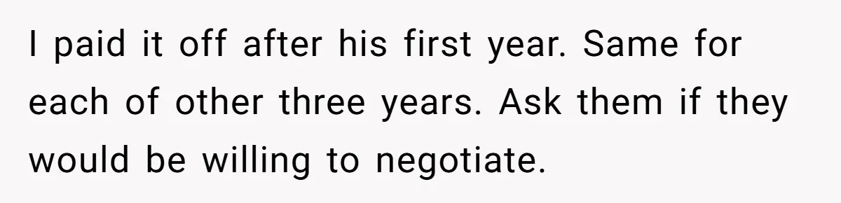 I paid it off after his first year. Same for each of other three years. Ask them if they would be willing to negotiate.