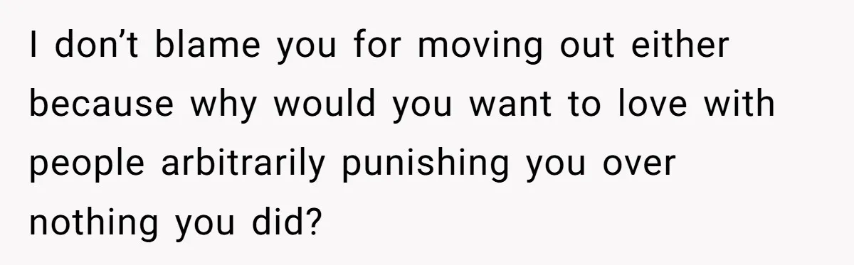 I don’t blame you for moving out either because why would you want to love with people arbitrarily punishing you over nothing you did?