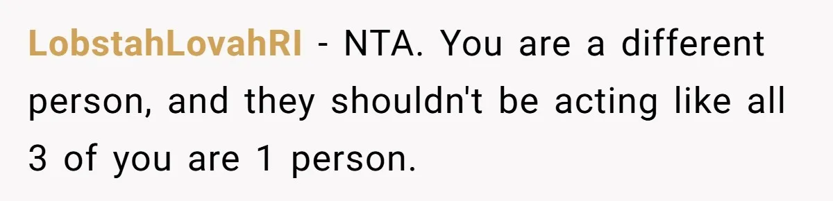 LobstahLovahRI − NTA. You are a different person, and they shouldn't be acting like all 3 of you are 1 person.