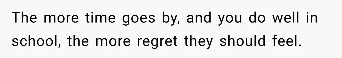 The more time goes by, and you do well in school, the more regret they should feel.