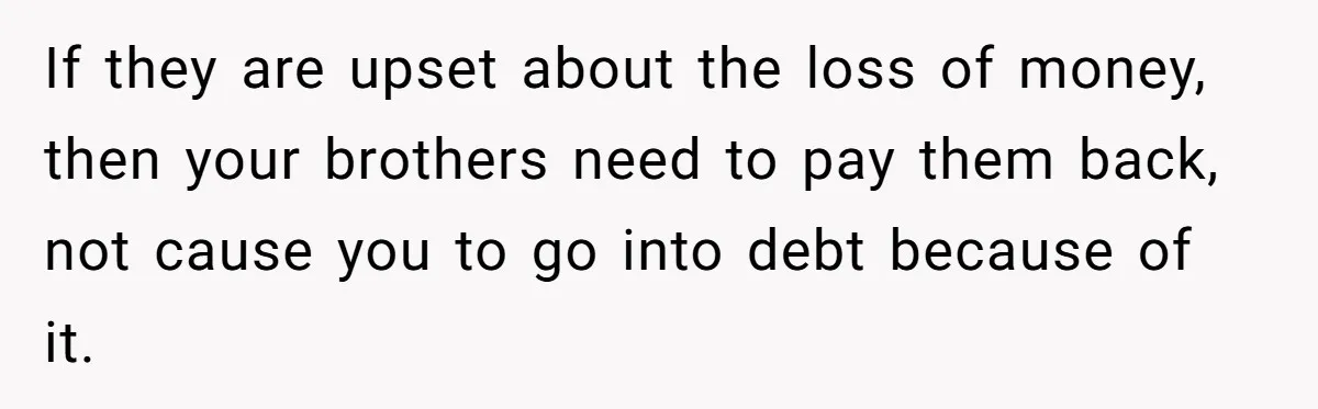 If they are upset about the loss of money, then your brothers need to pay them back, not cause you to go into debt because of it.