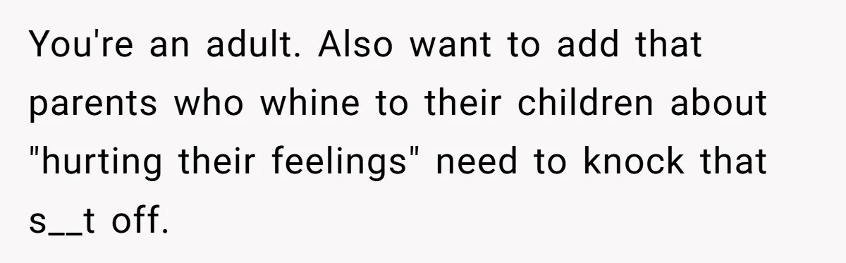 You're an adult. Also want to add that parents who whine to their children about "hurting their feelings" need to knock that s__t off.