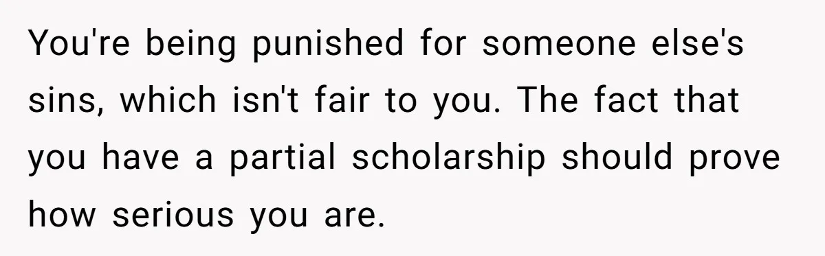You're being punished for someone else's sins, which isn't fair to you. The fact that you have a partial scholarship should prove how serious you are.