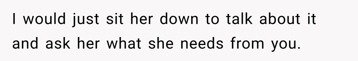 I would just sit her down to talk about it and ask her what she needs from you.