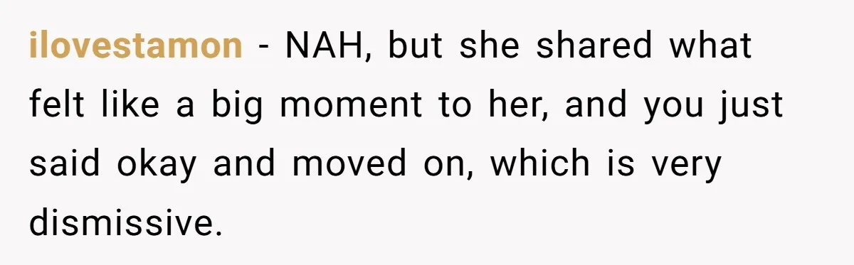 ilovestamon − NAH, but she shared what felt like a big moment to her, and you just said okay and moved on, which is very dismissive.