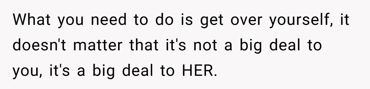 What you need to do is get over yourself, it doesn't matter that it's not a big deal to you, it's a big deal to HER.