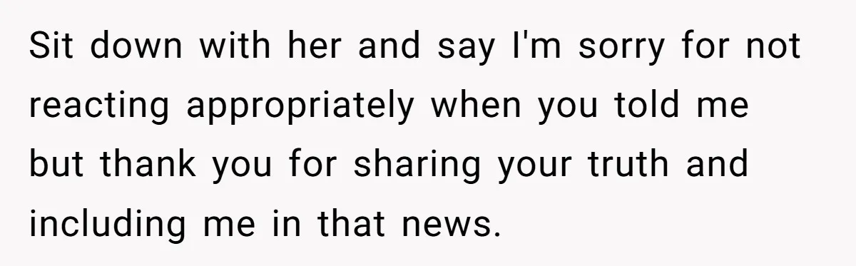 Sit down with her and say I'm sorry for not reacting appropriately when you told me but thank you for sharing your truth and including me in that news.