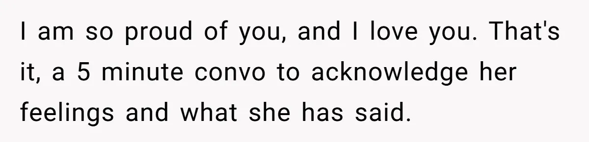 I am so proud of you, and I love you. That's it, a 5 minute convo to acknowledge her feelings and what she has said.