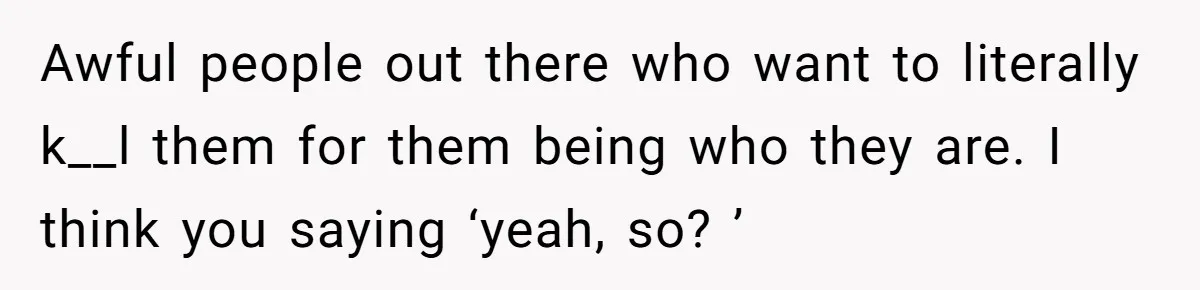 Awful people out there who want to literally k__l them for them being who they are. I think you saying ‘yeah, so? ’