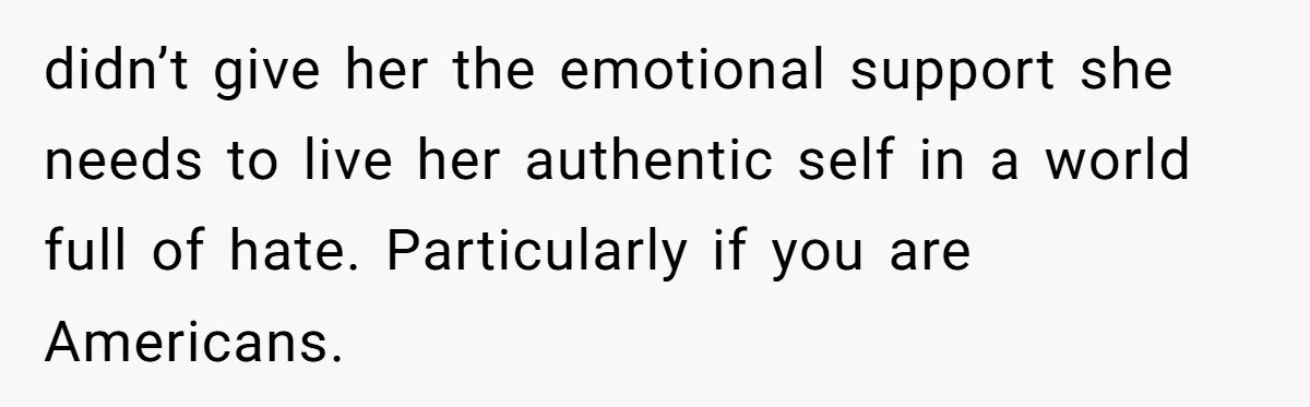 didn’t give her the emotional support she needs to live her authentic self in a world full of hate. Particularly if you are Americans.