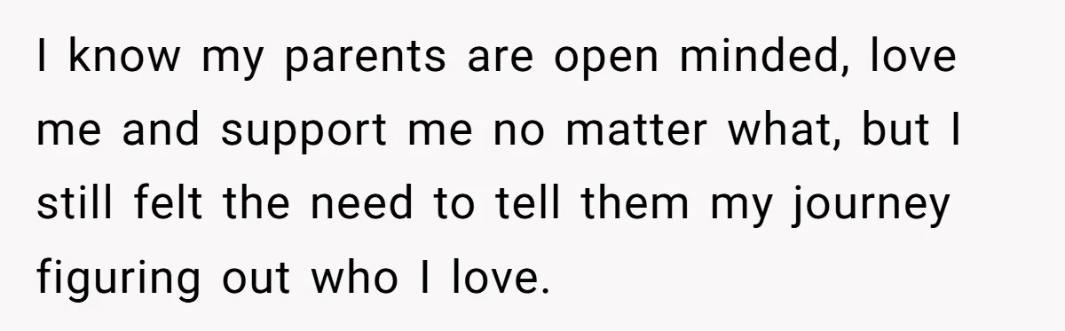 I know my parents are open minded, love me and support me no matter what, but I still felt the need to tell them my journey figuring out who I...
