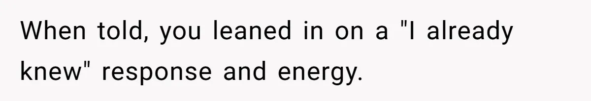 When told, you leaned in on a "I already knew" response and energy.