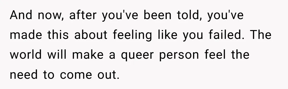 And now, after you've been told, you've made this about feeling like you failed. The world will make a queer person feel the need to come out.