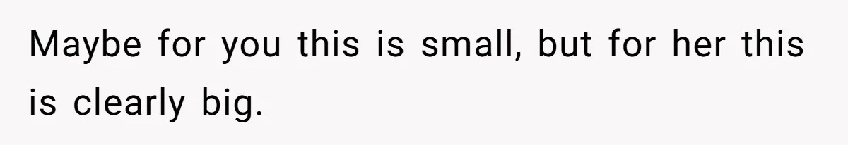 Maybe for you this is small, but for her this is clearly big.