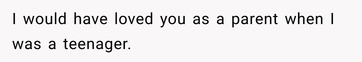 I would have loved you as a parent when I was a teenager.