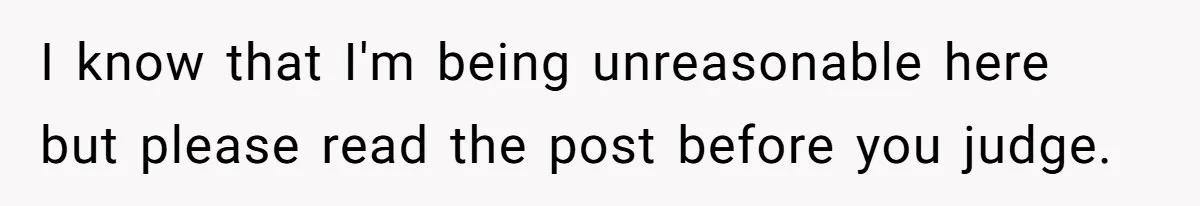 I know that I'm being unreasonable here but please read the post before you judge.