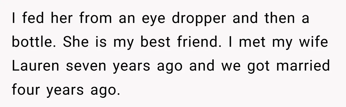I fed her from an eye dropper and then a bottle. She is my best friend. I met my wife Lauren seven years ago and we got married four years...
