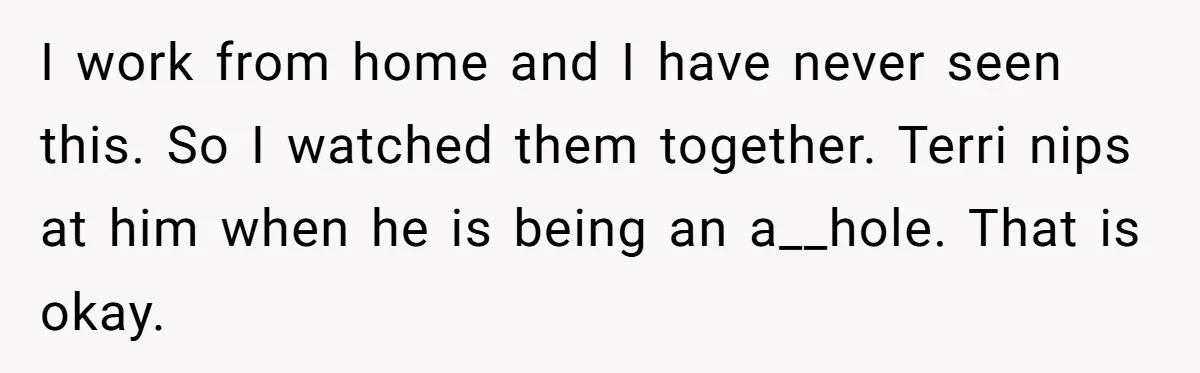 I work from home and I have never seen this. So I watched them together. Terri nips at him when he is being an a__hole. That is okay.