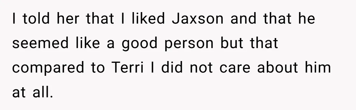 I told her that I liked Jaxson and that he seemed like a good person but that compared to Terri I did not care about him at all.
