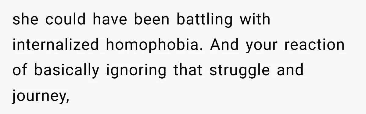 she could have been battling with internalized homophobia. And your reaction of basically ignoring that struggle and journey,