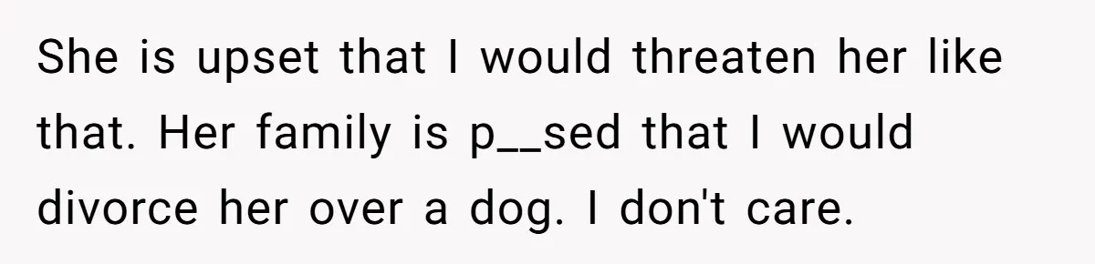 She is upset that I would threaten her like that. Her family is p__sed that I would divorce her over a dog. I don't care.