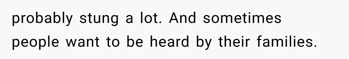 probably stung a lot. And sometimes people want to be heard by their families.
