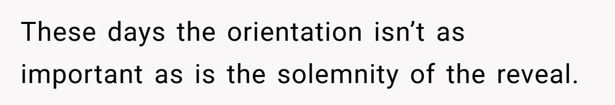 These days the orientation isn’t as important as is the solemnity of the reveal.