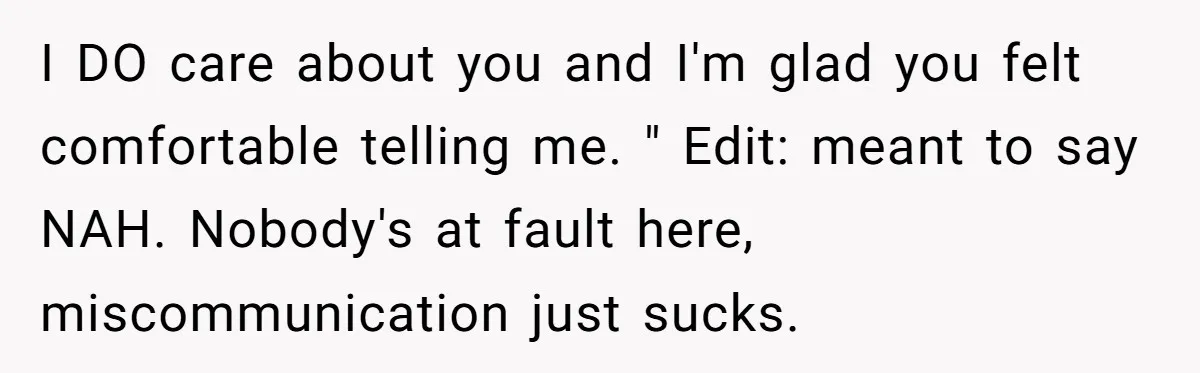I DO care about you and I'm glad you felt comfortable telling me. " Edit: meant to say NAH. Nobody's at fault here, miscommunication just sucks.