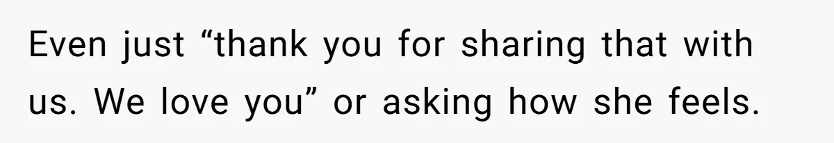 Even just “thank you for sharing that with us. We love you” or asking how she feels.
