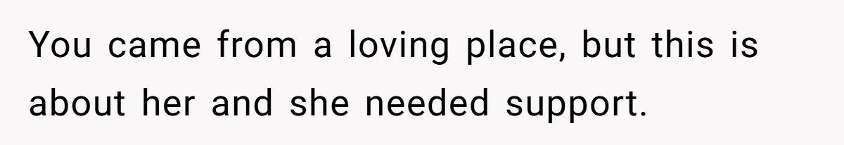 You came from a loving place, but this is about her and she needed support.