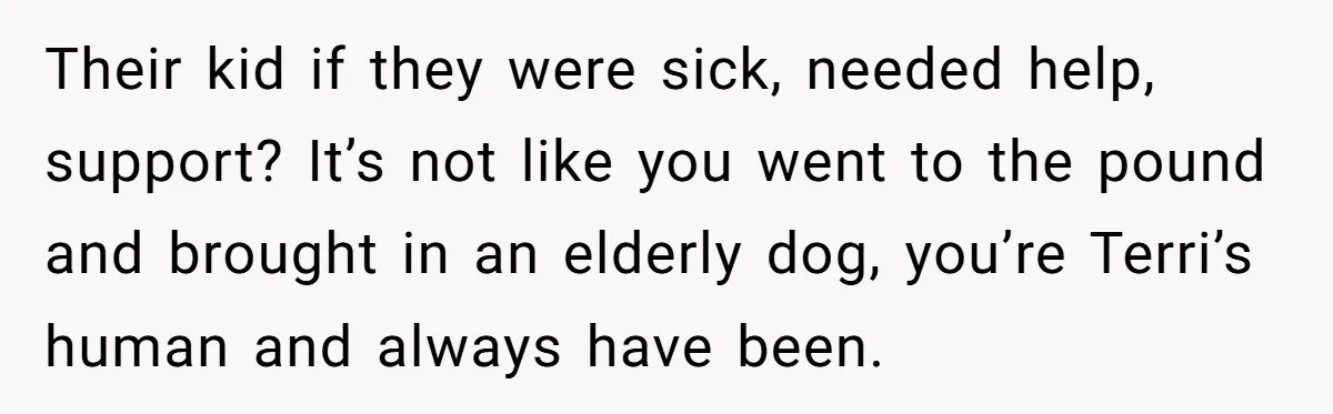 Their kid if they were sick, needed help, support? It’s not like you went to the pound and brought in an elderly dog, you’re Terri’s human and always have been.