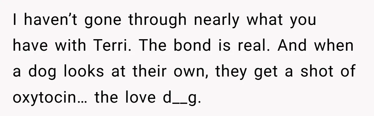 I haven’t gone through nearly what you have with Terri. The bond is real. And when a dog looks at their own, they get a shot of oxytocin… the love...