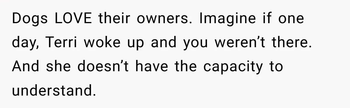 Dogs LOVE their owners. Imagine if one day, Terri woke up and you weren’t there. And she doesn’t have the capacity to understand.