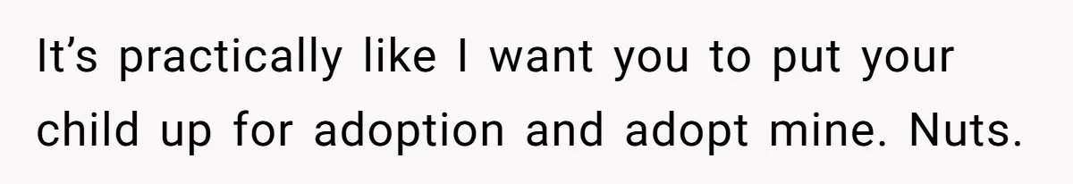It’s practically like I want you to put your child up for adoption and adopt mine. Nuts.