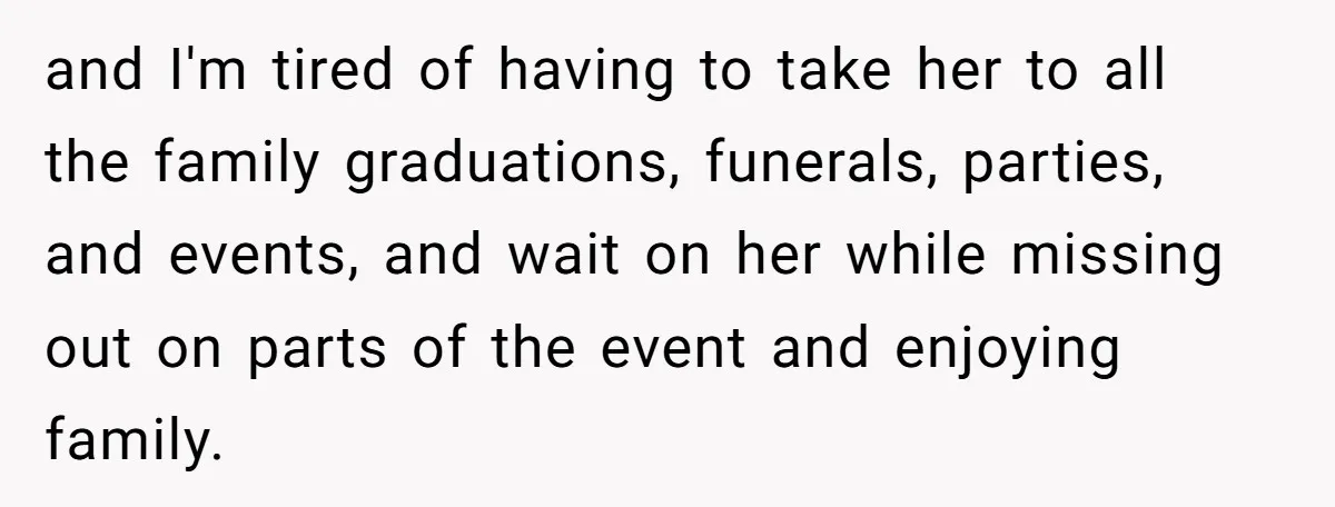 and I'm tired of having to take her to all the family graduations, funerals, parties, and events, and wait on her while missing out on parts of the event and...