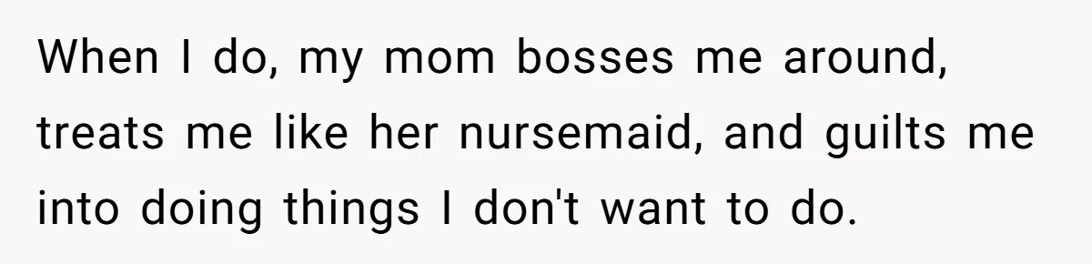 When I do, my mom bosses me around, treats me like her nursemaid, and guilts me into doing things I don't want to do.