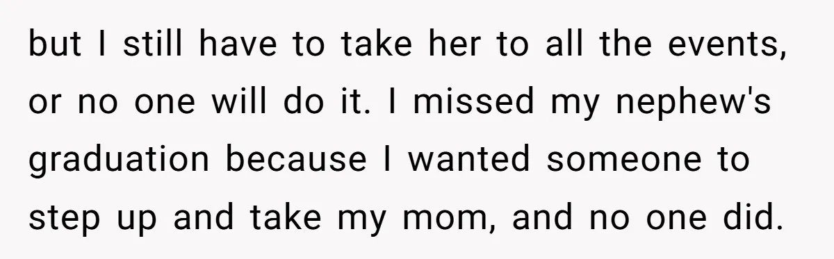 but I still have to take her to all the events, or no one will do it. I missed my nephew's graduation because I wanted someone to step up and...