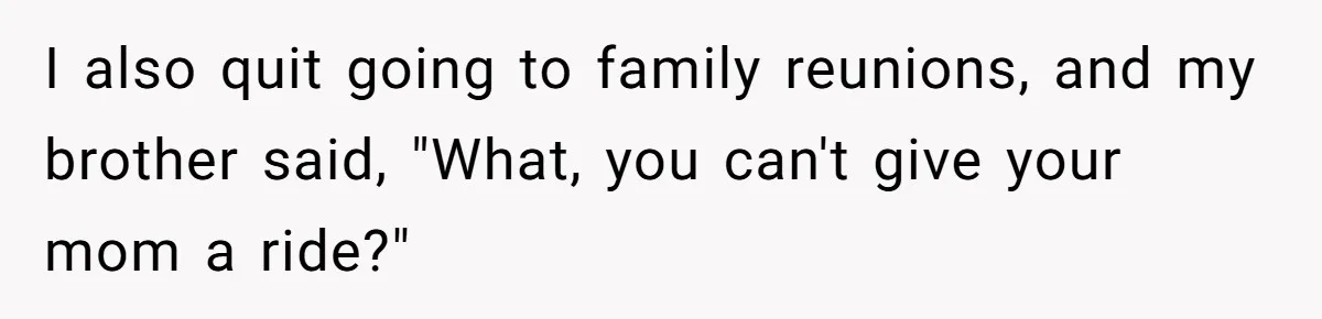 I also quit going to family reunions, and my brother said, "What, you can't give your mom a ride?"