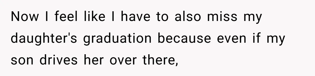 Now I feel like I have to also miss my daughter's graduation because even if my son drives her over there,